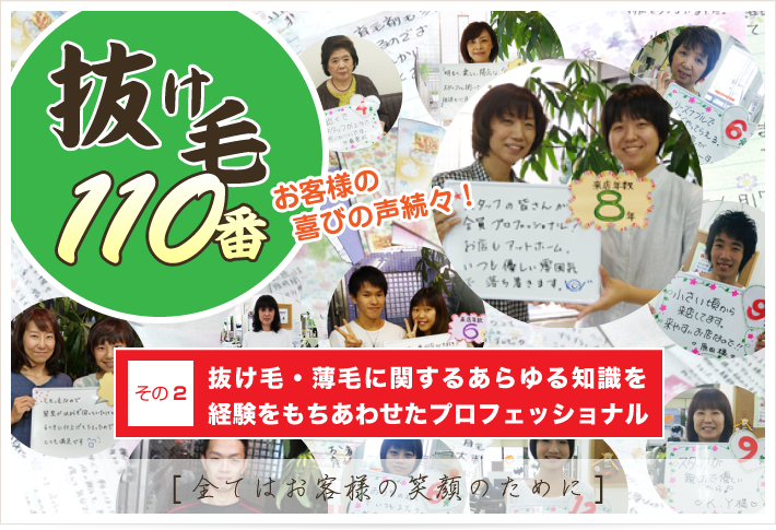 抜け毛110番 お客様の喜びの声続々！ その2 抜け毛・薄毛に関するあらゆる知識を経験をもちあわせたプロフェッショナル [全てはお客様の笑顔のために]